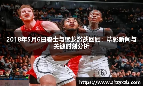 2018年5月6日骑士与猛龙激战回顾：精彩瞬间与关键时刻分析